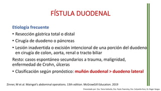 FÍSTULA DUODENAL
Etiología frecuente
• Resección gástrica total o distal
• Cirugía de duodeno o páncreas
• Lesión inadvertida o excisión intencional de una porción del duodeno
en cirugía de colon, aorta, renal o tracto biliar
Resto: casos espontáneo secundarios a trauma, malignidad,
enfermedad de Crohn, úlceras
• Clasificación según pronóstico: muñón duodenal > duodeno lateral
Zinner, M et al. Maingot’s abdominal operations. 13th edition. McGrawGill Education. 2019
Presentado por: Dra. Tania Gallardo, Dra. Paola Townsley, Dra. Celyvette Ruiz, Dr. Roger Vargas
 