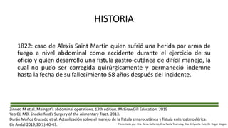 HISTORIA
1822: caso de Alexis Saint Martin quien sufrió una herida por arma de
fuego a nivel abdominal como accidente durante el ejercicio de su
oficio y quien desarrollo una fistula gastro-cutánea de difícil manejo, la
cual no pudo ser corregida quirúrgicamente y permaneció indemne
hasta la fecha de su fallecimiento 58 años después del incidente.
Zinner, M et al. Maingot’s abdominal operations. 13th edition. McGrawGill Education. 2019
Yeo CJ, MD. Shackelford’s Surgery of the Alimentary Tract. 2013.
Durán Muñoz Cruzado et al. Actualización sobre el manejo de la fístula enterocutánea y fístula enteroatmosférica.
Cir Andal 2019;30(1):40-47. Presentado por: Dra. Tania Gallardo, Dra. Paola Townsley, Dra. Celyvette Ruiz, Dr. Roger Vargas
 