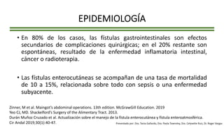 EPIDEMIOLOGÍA
• En 80% de los casos, las fístulas gastrointestinales son efectos
secundarios de complicaciones quirúrgicas; en el 20% restante son
espontáneas, resultado de la enfermedad inflamatoria intestinal,
cáncer o radioterapia.
• Las fístulas enterocutáneas se acompañan de una tasa de mortalidad
de 10 a 15%, relacionada sobre todo con sepsis o una enfermedad
subyacente.
Zinner, M et al. Maingot’s abdominal operations. 13th edition. McGrawGill Education. 2019
Yeo CJ, MD. Shackelford’s Surgery of the Alimentary Tract. 2013.
Durán Muñoz Cruzado et al. Actualización sobre el manejo de la fístula enterocutánea y fístula enteroatmosférica.
Cir Andal 2019;30(1):40-47. Presentado por: Dra. Tania Gallardo, Dra. Paola Townsley, Dra. Celyvette Ruiz, Dr. Roger Vargas
 