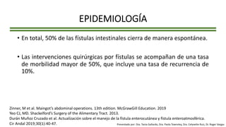EPIDEMIOLOGÍA
• En total, 50% de las fístulas intestinales cierra de manera espontánea.
• Las intervenciones quirúrgicas por fístulas se acompañan de una tasa
de morbilidad mayor de 50%, que incluye una tasa de recurrencia de
10%.
Zinner, M et al. Maingot’s abdominal operations. 13th edition. McGrawGill Education. 2019
Yeo CJ, MD. Shackelford’s Surgery of the Alimentary Tract. 2013.
Durán Muñoz Cruzado et al. Actualización sobre el manejo de la fístula enterocutánea y fístula enteroatmosférica.
Cir Andal 2019;30(1):40-47. Presentado por: Dra. Tania Gallardo, Dra. Paola Townsley, Dra. Celyvette Ruiz, Dr. Roger Vargas
 