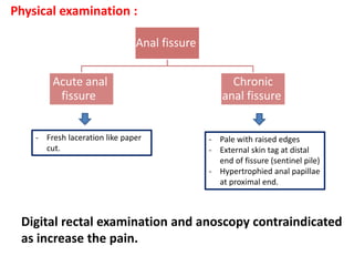 Anal fissure
Acute anal
fissure
Chronic
anal fissure
Physical examination :
- Pale with raised edges
- External skin tag at distal
end of fissure (sentinel pile)
- Hypertrophied anal papillae
at proximal end.
- Fresh laceration like paper
cut.
Digital rectal examination and anoscopy contraindicated
as increase the pain.
 
