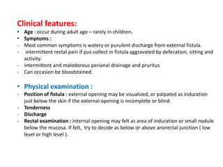 Clinical features:
• Age : occur during adult age – rarely in children.
• Symptoms :
- Most common symptoms is watery or purulent discharge from external fistula.
- intermittent rectal pain if pus collect in fistula aggravated by defecation, sitting and
activity.
- intermittent and malodorous perianal drainage and pruritus
- Can occasion be bloodstained.
• Physical examination :
- Position of fistula : external opening may be visualized, or palpated as induration
just below the skin if the external opening is incomplete or blind.
- Tenderness
- Discharge
- Rectal examination : internal opening may felt as area of induration or small nodule
below the mucosa. If felt, try to decide as below or above anorectal junction ( low
level or high level ).
 