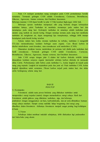 Pada C4 terdapat pemisahan ruang sedangkan pada CAM pemisahannya bersifat
sementara. Termasuk golongan CAM adalah Crassulaceae, Cactaceae, Bromeliaceae,
Liliaceae, Agaveceae, Ananas comosus, dan Oncidium lanceanum.
Beberapa tanaman CAM dapat beralih ke jalur C3 bila keadaan lingkungan lebih baik.
Beberapa spesies tumbuhan mempunyai sifat yang berbeda dengan kebanyakan
tumbuhan lainnya, yakni Tumbuhan ini membuka stomatanya pada malam hari dan
menutupnya pada siang hari. Kelompok tumbuhan ini umumnya adalah tumbuhan jenis
sukulen yang tumbuh da daerah kering. Dengan menutup stomata pada siang hari membantu
tumbuhan ini menghemat air, dapat mengurangi laju transpirasinya, sehingga lebih mampu
beradaptasi pada daerah kering tersebut.
Selama malam hari, ketika stomata tumbuhan itu terbuka, tumbuhan ii mengambil
CO2 dan memasukkannya kedalam berbagai asam organic. Cara fiksasi karbon ini
disebut metabolisme asam krasulase, atau crassulacean acid metabolism (CAM).
Dinamakan demikian karena metabolisme ini pertama kali diteliti pada tumbuhan dari
famili crassulaceae. Termasuk golongan CAM adalah Crassulaceae, Cactaceae,
Bromeliaceae, Liliaceae, Agaveceae, Ananas comosus, dan Oncidium lanceanum.
Jalur CAM serupa dengan jalur C4 dalam hal karbon dioksida terlebih dahulu
dimasukkan kedalam senyawa organic intermediet sebelum karbon dioksida ini memasuki
siklus Calvin. Perbedaannya ialah bahwa pada tumbuhan C4, kedua langkah ini terjadi pada
ruang yang terpisah. Langkah ini terpisahkan pada dua jenis sel. Pada tumbuhan CAM, kedua
langkah dipisahkan untuk sementara. Fiksasi karbon terjadi pada malam hari, dan siklus
calvin berlangsung selama siang hari.
BAB III
PENUTUP
3.1 Kesimpulan
Fotosintesis adalah suatu proses biokimia yang dilakukan tumbuhan untuk
memproduksi energi terpakai (nutrisi) dengan memanfaatkan energi cahaya. Hasil dari
Fotosintesis adalah glukosa yang dilakukan tumbuhan, alga, dan beberapa
jenisbakteri dengan menggunakan zat hara, karbondioksida, dan air serta dibutuhkan bantuan
energi cahaya matahari. Hampir semua makhluk hidup bergantung dari energi yang
dihasilkan dalam fotosintesis. Akibatnya fotosintesis menjadi sangat penting bagi kehidupan
di bumi.
3.2 Saran
Sebaiknya dalam membuat makalah selanjutnya, lebih ditekankan lagi padasumber
dari buku-buku yang akurat.
 