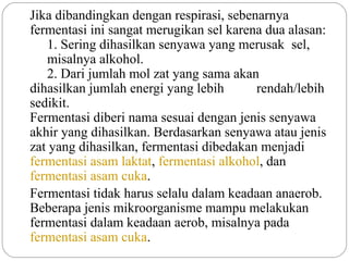 Jika dibandingkan dengan respirasi, sebenarnya
fermentasi ini sangat merugikan sel karena dua alasan:
   1. Sering dihasilkan senyawa yang merusak sel,
   misalnya alkohol.
   2. Dari jumlah mol zat yang sama akan
dihasilkan jumlah energi yang lebih      rendah/lebih
sedikit.
Fermentasi diberi nama sesuai dengan jenis senyawa
akhir yang dihasilkan. Berdasarkan senyawa atau jenis
zat yang dihasilkan, fermentasi dibedakan menjadi
fermentasi asam laktat, fermentasi alkohol, dan
fermentasi asam cuka.
Fermentasi tidak harus selalu dalam keadaan anaerob.
Beberapa jenis mikroorganisme mampu melakukan
fermentasi dalam keadaan aerob, misalnya pada
fermentasi asam cuka.
 