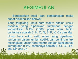 KESIMPULAN
Berdasarkan hasil dan pembahasan maka
dapat disimpulkan bahwa :
Yang tergolong unsur hara makro adalah unsur
esensial yang diperlukan tumbuhan dengan
konsentrasi 0,1% (1000 ppm) atau lebih,
contohnya adalah C, H, O, N, S, P, K, Ca dan Mg.
Unsur hara mikro yaitu unsur yang diperlukan
tumbuhan dalam jumlah sedikit dan penting untuk
melengkapi unsur hara makro dengan konsentrasi
kurang dari 0,1%, contohnya adalah B, Cl, Cu, Fe,
Mn, Mo dan Zn.
 
