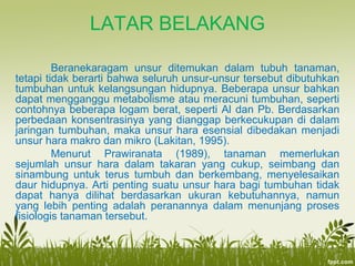 LATAR BELAKANG
Beranekaragam unsur ditemukan dalam tubuh tanaman,
tetapi tidak berarti bahwa seluruh unsur-unsur tersebut dibutuhkan
tumbuhan untuk kelangsungan hidupnya. Beberapa unsur bahkan
dapat mengganggu metabolisme atau meracuni tumbuhan, seperti
contohnya beberapa logam berat, seperti Al dan Pb. Berdasarkan
perbedaan konsentrasinya yang dianggap berkecukupan di dalam
jaringan tumbuhan, maka unsur hara esensial dibedakan menjadi
unsur hara makro dan mikro (Lakitan, 1995).
Menurut Prawiranata (1989), tanaman memerlukan
sejumlah unsur hara dalam takaran yang cukup, seimbang dan
sinambung untuk terus tumbuh dan berkembang, menyelesaikan
daur hidupnya. Arti penting suatu unsur hara bagi tumbuhan tidak
dapat hanya dilihat berdasarkan ukuran kebutuhannya, namun
yang lebih penting adalah peranannya dalam menunjang proses
fisiologis tanaman tersebut.
 