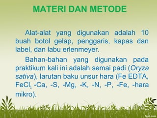 MATERI DAN METODE
Alat-alat yang digunakan adalah 10
buah botol gelap, penggaris, kapas dan
label, dan labu erlenmeyer.
Bahan-bahan yang digunakan pada
praktikum kali ini adalah semai padi (Oryza
sativa), larutan baku unsur hara (Fe EDTA,
FeCl3, -Ca, -S, -Mg, -K, -N, -P, -Fe, -hara
mikro).
 