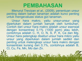 PEMBAHASAN
Menurut Trevizan et al., (2009), penentuan unsur
penting dalam bahan tanaman adalah kunci penting
untuk mengevaluasi status gizi tanaman.
Unsur hara makro, yaitu unsur-unsur yang
diperlukan dalam jumlah banyak oleh tumbuhan.
Contoh dari unsur hara makro adalah unsur esensial
dengan konsentrasi 0,1% (1000 ppm) atau lebih,
contohnya adalah C, H, O, N, S, P, K, Ca dan Mg.
Unsur hara pelengkap disebut unsur hara mikro yaitu
unsur yang diperlukan dalam jumlah sedikit dan
penting untuk melengkapi unsur hara makro dengan
konsentrasi kurang dari 0,1%, contohnya adalah B,
Cl, Cu, Fe, Mn, Mo dan Zn.
 
