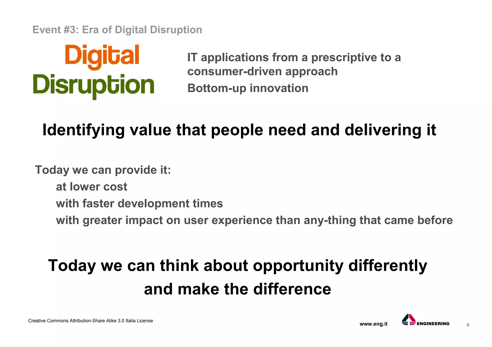 4
Creative Commons Attribution-Share Alike 3.0 Italia License
www.eng.it
Identifying value that people need and delivering it
Today we can provide it:
at lower cost
with faster development times
with greater impact on user experience than any-thing that came before
Today we can think about opportunity differently
and make the difference
Event #3: Era of Digital Disruption
IT applications from a prescriptive to a
consumer-driven approach
Bottom-up innovation
 