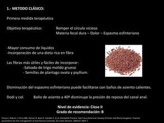 1.- METODO CLÁSICO:
Primera medida terapéutica
Objetivo terapéutico: Romper el círculo vicioso
Materia fecal dura – Dolor – Espasmo esfinteriano
-Mayor consumo de líquidos
-Incorporación de una dieta rica en fibra
Las fibras más útiles y fáciles de incorporar:
-Salvado de trigo molido grueso
- Semillas de plantago ovata y psyllium.
Disminución del espasmo esfinteriano puede facilitarse con baños de asiento calientes.
Dodi y col. Baño de asiento a 40º disminuye la presión de reposo del canal anal.
Nivel de evidencia: Clase II
Grado de recomendación: B
Orsay C, Rakinic J, Perry WB, Hyman N, Buie D, Cataldo P, et al; Standards Practice Task Force;American Society of Colon and Rectal Surgeons. Practice
parameters for the management of anal fissures (revised). Dis Colon Rectum. 2004;47:2003-7.
 