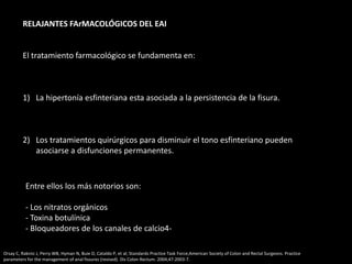 RELAJANTES FArMACOLÓGICOS DEL EAI
El tratamiento farmacológico se fundamenta en:
1) La hipertonía esfinteriana esta asociada a la persistencia de la fisura.
2) Los tratamientos quirúrgicos para disminuir el tono esfinteriano pueden
asociarse a disfunciones permanentes.
Entre ellos los más notorios son:
- Los nitratos orgánicos
- Toxina botulínica
- Bloqueadores de los canales de calcio4-
Orsay C, Rakinic J, Perry WB, Hyman N, Buie D, Cataldo P, et al; Standards Practice Task Force;American Society of Colon and Rectal Surgeons. Practice
parameters for the management of anal fissures (revised). Dis Colon Rectum. 2004;47:2003-7.
 