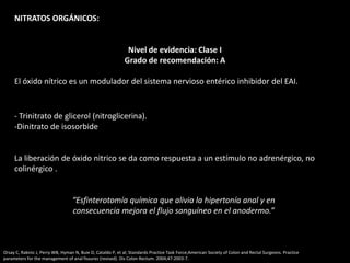 NITRATOS ORGÁNICOS:
Nivel de evidencia: Clase I
Grado de recomendación: A
El óxido nítrico es un modulador del sistema nervioso entérico inhibidor del EAI.
- Trinitrato de glicerol (nitroglicerina).
-Dinitrato de isosorbide
La liberación de óxido nitrico se da como respuesta a un estímulo no adrenérgico, no
colinérgico .
“Esfinterotomía química que alivia la hipertonía anal y en
consecuencia mejora el flujo sanguíneo en el anodermo.”
Orsay C, Rakinic J, Perry WB, Hyman N, Buie D, Cataldo P, et al; Standards Practice Task Force;American Society of Colon and Rectal Surgeons. Practice
parameters for the management of anal fissures (revised). Dis Colon Rectum. 2004;47:2003-7.
 