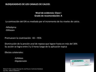 BLOQUEADOrES DE LOS CANALES DE CALCIO:
Nivel de evidencia: Clase I
Grado de recomendación: A
La contracción del EAI es mediada por el incremento de los niveles de calcio.
-Nifedipina
-Diltiazen
Promueven la cicatrización: 65 – 95%
Disminución de la presión anal de reposo que logran hasta en más del 30%
Su acción se logra entre 3 y 5 horas luego de la aplicación topica
Efectos colaterales:
-Cefaleas
-Hipotensión
Nelson R. Non surgical therapy for anal fissure. Cochrane Database
Syst Rev. 2006;4:CD003431.
 