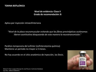 TOXINA BOTuLÍNICA
Nivel de evidencia: Clase II
Grado de recomendación: B
Aplica por inyección intraesfinteriana
“Nivel de la placa neuromuscular evitando que las fibras presinápticas autónomas
liberen acetilcolina bloqueando de esta manera la neurotransmisión.”
Parálisis temporaria del esfínter (esfinterotomía química)
Mantiene un período no mayor a 3 meses.
No hay acuerdo en el sitio anatómico de inyección, las Dosis.
Nelson R. Non surgical therapy for anal fissure. Cochrane Database
Syst Rev. 2006;4:CD003431.
 