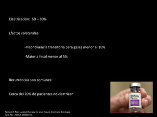 Cicatrización: 60 – 80%
Efectos colaterales:
-Incontinencia transitoria para gases menor al 10%
-Materia fecal menor al 5%
Recurrencias son comunes:
Cerca del 20% de pacientes no cicatrizan
Nelson R. Non surgical therapy for anal fissure. Cochrane Database
Syst Rev. 2006;4:CD003431.
 