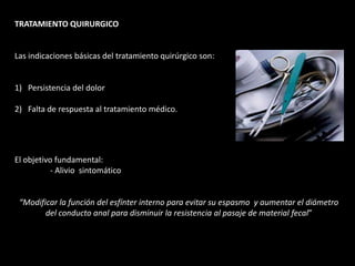 TRATAMIENTO QUIRURGICO
Las indicaciones básicas del tratamiento quirúrgico son:
1) Persistencia del dolor
2) Falta de respuesta al tratamiento médico.
El objetivo fundamental:
- Alivio sintomático
“Modificar la función del esfínter interno para evitar su espasmo y aumentar el diámetro
del conducto anal para disminuir la resistencia al pasaje de material fecal”
 