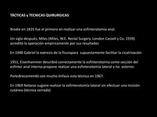 TÁCTICAS y TECNICAS QUIRURGICAS
Brodie en 1835 fue el primero en realizar una esfinterotomía anal.
Un siglo después, Miles (Miles, W.E. Rectal Surgery. London Cassell y Co. 1939)
acreditó la operación empiricamente por sus resultados
En 1948 Gabriel la exéresis de la fisurapara supuestamente facilitar la cicatrización
1951, Eisenhammer describió correctamente la esfinterotomia como sección del
esfínter anal interno.propone realizar una esfinterotomía lateral y no osterior.
Parks8recomendó con mucho énfasis esta técnica en 1967.
En 1969 Notaras sugiere realizar la esfinterotomía lateral sin efectuar una incisión
cutánea (técnica cerrada)
 