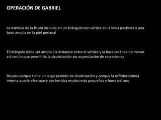 OPERACIÓN DE GABRIEL
La exéresis de la fisura incluida en un triángulo con vértice en la línea pectínea y una
base amplia en la piel perianal
El triángulo debe ser amplio (la distancia entre el vértice y la base cutánea no menor
a 4 cm) lo que permitiría la cicatrización sin acumulación de secreciones
Desuso porque tiene un largo período de cicatrización y porque la esfinterotomía
interna puede efectuarse por heridas mucho más pequeñas y fuera del ano.
 