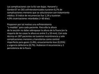 Las complicaciones con la ELI son bajas. Hananel y
Gordon37 en 265 esfinterotomizados tuvieron 8,7% de
complicaciones menores que se solucionaron con tratamiento
médico. El índice de recurrencias fue 1,1% y tuvieron
4,9% cicatrizaciones retardadas (> 60 días).
Proponen por tal motivo una esfinterotomía
"a medida" para cada paciente. Para ello la altura
de la sección no debe sobrepasar la altura de la fisura (en la
mayoría de los casos la altura es entre 5 y 10 mm). Con esta
técnica en 287 pacientes no tuvieron incontinencia y solo
complicaciones menores y transitorias como control
imperfecto para gases (1,4%), ensuciamiento leve (0,35%)
y urgencia defectoria (0,7%). Hubieron 4 recurrencias y 1
persistencia de la fisura
 