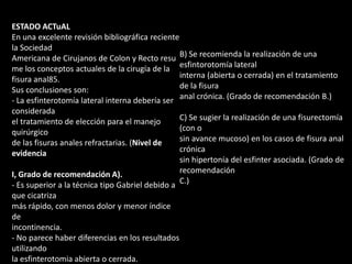 ESTADO ACTuAL
En una excelente revisión bibliográfica reciente
la Sociedad
Americana de Cirujanos de Colon y Recto resu
me los conceptos actuales de la cirugía de la
fisura anal85.
Sus conclusiones son:
- La esfinterotomía lateral interna debería ser
considerada
el tratamiento de elección para el manejo
quirúrgico
de las fisuras anales refractarias. (Nivel de
evidencia
I, Grado de recomendación A).
- Es superior a la técnica tipo Gabriel debido a
que cicatriza
más rápido, con menos dolor y menor índice
de
incontinencia.
- No parece haber diferencias en los resultados
utilizando
la esfinterotomia abierta o cerrada.
B) Se recomienda la realización de una
esfintorotomía lateral
interna (abierta o cerrada) en el tratamiento
de la fisura
anal crónica. (Grado de recomendación B.)
C) Se sugier la realización de una fisurectomía
(con o
sin avance mucoso) en los casos de fisura anal
crónica
sin hipertonía del esfinter asociada. (Grado de
recomendación
C.)
 