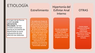ETIOLOGÍA
El origen de las fisuras
anales no está
plenamente
dilucidado. Se han
emitido numerosas
teorías en el intento de
desentrañar la causa
subyacente de esta
afección tan dolorosa.
Estreñimiento
Se explica por el paso de
heces muy duras a través
del canal anal, era la causa
fundamental de las fisuras
anales, excepción hecha
de otros traumatismos.
De esta manera, las heces
duras desgarrarían hacia
abajo una papila anal,
dejando una laceración
lineal y una porción de
mucosa enrollada que,
edematosa por los
repetidos traumatismos,
terminaría por formar la
hemorroide centinela
Hipertonía del
Esfínter Anal
Interno
Ha sido considerada
causa de las fisuras
anales durante
muchos años, y así el
tratamiento ha estado
dirigido a eliminarla
OTRAS
Causas menos
comunes de fisuras
incluyen la
enfermedad
inflamatoria intestinal,
infecciones anales,
sexo anal, partos o
tumores.
 