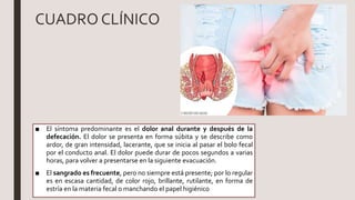 CUADRO CLÍNICO
■ El síntoma predominante es el dolor anal durante y después de la
defecación. El dolor se presenta en forma súbita y se describe como
ardor, de gran intensidad, lacerante, que se inicia al pasar el bolo fecal
por el conducto anal. El dolor puede durar de pocos segundos a varias
horas, para volver a presentarse en la siguiente evacuación.
■ El sangrado es frecuente, pero no siempre está presente; por lo regular
es en escasa cantidad, de color rojo, brillante, rutilante, en forma de
estría en la materia fecal o manchando el papel higiénico
 