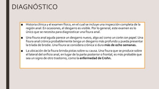 DIAGNÓSTICO
■ Historia clínica y el examen físico, en el cual se incluye una inspección completa de la
región anal. En ocasiones, el desgarro es visible. Por lo general, este examen es lo
único que se necesita para diagnosticar una fisura anal.
■ Una fisura anal aguda parece un desgarro nuevo, algo así como un corte con papel. Una
fisura anal crónica probablemente tenga un desgarro más profundo y pueda presentar
la tríada de brodie. Una fisura se considera crónica si dura más de ocho semanas.
■ La ubicación de la fisura brinda pistas sobre su causa. Una fisura que se produce sobre
el lateral del orificio anal, en lugar de la parte posterior o frontal, es más probable que
sea un signo de otro trastorno, como la enfermedad de Crohn.
 