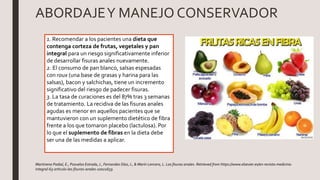 ABORDAJEY MANEJO CONSERVADOR
1. Recomendar a los pacientes una dieta que
contenga corteza de frutas, vegetales y pan
integral para un riesgo significativamente inferior
de desarrollar fisuras anales nuevamente.
2. El consumo de pan blanco, salsas espesadas
con roux (una base de grasas y harina para las
salsas), bacon y salchichas, tiene un incremento
significativo del riesgo de padecer fisuras.
3. La tasa de curaciones es del 87% tras 3 semanas
de tratamiento. La recidiva de las fisuras anales
agudas es menor en aquellos pacientes que se
mantuvieron con un suplemento dietético de fibra
frente a los que tomaron placebo (lactulosa). Por
lo que el suplemento de fibras en la dieta debe
ser una de las medidas a aplicar.
Martinena Padial, E., Pozuelos Estrada,J., Fernandez Díaz,J., & Marín Lencero, L. Las fisuras anales. Retrieved from https://www.elsevier.es/en-revista-medicina-
integral-63-articulo-las-fisuras-anales-10021659
 