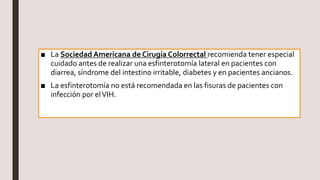 ■ La Sociedad Americana de Cirugía Colorrectal recomienda tener especial
cuidado antes de realizar una esfinterotomía lateral en pacientes con
diarrea, síndrome del intestino irritable, diabetes y en pacientes ancianos.
■ La esfinterotomía no está recomendada en las fisuras de pacientes con
infección por elVIH.
 