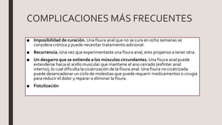 COMPLICACIONES MÁS FRECUENTES
■ Imposibilidad de curación. Una fisura anal que no se cura en ocho semanas se
considera crónica y puede necesitar tratamiento adicional.
■ Recurrencia. Una vez que experimentaste una fisura anal, eres propenso a tener otra.
■ Un desgarro que se extiende a los músculos circundantes. Una fisura anal puede
extenderse hacia el anillo muscular que mantiene el ano cerrado (esfínter anal
interno), lo cual dificulta la cicatrización de la fisura anal. Una fisura no cicatrizada
puede desencadenar un ciclo de molestias que puede requerir medicamentos o cirugía
para reducir el dolor y reparar o eliminar la fisura.
■ Fistulización
 