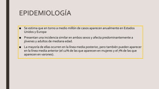 EPIDEMIOLOGÍA
■ Se estima que en torno a medio millón de casos aparecen anualmente en Estados
Unidos y Europa.
■ Presentan una incidencia similar en ambos sexos y afecta predominantemente a
jóvenes y adultos de mediana edad.
■ La mayoría de ellas ocurren en la línea media posterior, pero también pueden aparecer
en la línea media anterior (el 12% de las que aparecen en mujeres y el 7% de las que
aparecen en varones).
 
