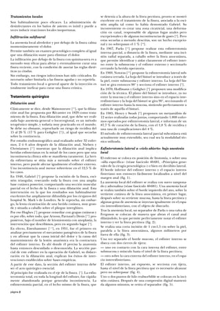 página 2
Tratamientos locales
Son habitualmente poco eficaces. La administración de
desinfectantes en los baños de asiento es inútil y puede a
veces inducir reacciones locales inoportunas.
Infiltración subfisural
La anestesia local alrededor y por debajo de la fisura calma
momentáneamente el dolor.
Permite también un examen proctológico completo al igual
que una dilatación suave para eliminar el dolor.
La infiltración por debajo de la fisura con quinina-urea es a
menudo muy eficaz para aliviar y eventualmente curar una
fisura reciente, con la condición de asociar las reglas dieté-
ticas ya citadas.
Sin embargo, sus riesgos infecciosos han sido criticados. Es
necesario saber limitarla a las fisuras agudas y no repetirla.
Todo tratamiento local o general aparte de la inyección es
totalmente ineficaz para curar una fisura crónica.
Tratamiento quirúrgico
Dilatación anal
Clásicamente se dice, desde Maisonneuve [15
], que la dilata-
ción anal fue propuesta por Récamier en 1829 como trata-
miento de la fisura. Esta dilatación anal, que debe ser reali-
zada bajo anestesia general o locorregional, es un método
terapéutico simple, y todavía muy practicado en el mundo.
Se debe no obstante, reprocharle un riesgo de recidiva del
15 al 20 % (17 % para Goligher [4
]), al igual que secuelas
sobre la continencia.
Por estudio endosonográfico anal realizado sobre 32 enfer-
mos, 2 ó 6 años después de la dilatación anal, Nielsen y
Christiansen [11
] muestran que la dilatación anal implica
heridas esfinterianas en la mitad de los casos pero que una
incontinencia clínica sólo se manifiesta raramente. La heri-
da esfinteriana se sitúa más a menudo sobre el esfínter
interno, pero puede afectar igualmente el esfínter externo.
Una incontinencia anal menor sobreviene en el 12,5 % de
los casos.
En 1948, Gabriel [3
] propone la escisión de la fisura, esci-
sión triangular, resecando toda la fisura con una amplia
base cutánea posterior, comportando una sección muscular
parcial en el lecho de la fisura y una dilatación anal. Esta
intervención en la que los resultados son habitualmente
excelentes fue ampliamente difundida por los cirujanos del
hospital St. Mark´s de Londres. Se le reprocha, sin embar-
go, la lenta cicatrización de una herida cutánea, muy gran-
de y situada a caballo sobre el pliegue interglúteo.
Por eso Hughes [7
] propone remediar con grapas cutáneas y
es por ello, sobre todo, que Arnous, Parnaud y Denis [13
] pro-
pusieron, bajo el nombre de leiomiotomía con anoplastia, la
intervención que describimos, pero en segundo lugar [5
].
En efecto, Eisenhammer [1, 2
], en 1951, fue el primero en
analizar precisamente el mecanismo patogénico de la fisura
y en afirmar que la causa inicial del dolor y la causa del
mantenimiento de la lesión anatómica era la contractura
del esfínter interno. Es ahí donde él precisa la anatomía
hasta entonces descuidada o desconocida. La sección par-
cial de este esfínter en la operación de Gabriel, su dislace-
ración en la dilatación anal, explican los éxitos de inter-
venciones establecidos sobre bases empíricas.
A partir de este dato, la sección del esfínter interno debe
ser el acto quirúrgico esencial.
Al principio fue realizada en el eje de la fisura. [1
]. La esfin-
terotomía total, en toda la longitud del esfínter, fue rápida-
mente abandonada porque generaba incontinencia. La
esfinterotomía parcial, en el lecho mismo de la fisura, que
se detenía a la altura de la línea pectínea, pronto se mostró
excelente en el tratamiento de la fisura, asociada a la esci-
sión amplia tal como lo había demostrado Gabriel. Su
inconveniente es crear una zona cicatricial, una deforma-
ción en canal, responsable de algunas fugas anales pero
excepcionales y de algunas incontinencias de gases [4
]. Pero
estas secuelas a menudo descritas, son un hecho excepcio-
nal y no sobrepasan el 1 % [10
].
En 1967, Parks [14
] propone realizar esta esfinterotomía
interna parcial, a distancia de la fisura, mediante una inci-
sión radial separada, a caballo sobre la línea anocutánea,
que permite identificar y aislar claramente el esfínter inter-
no entre la submucosa y el esfínter externo y seccionarlo
cerrando la herida operatoria.
En 1969, Notoras [12
] propone la esfinterotomía lateral sub-
cutánea cerrada. La hoja del bisturí se introduce a través de
la piel, entre submucosa y esfínter interno. La hoja del bis-
turí se gira entonces 90° y secciona el esfínter interno [9
].
En 1970, Hoffmann y Goligher [8
] proponen una modifica-
ción de la técnica. El plano del bisturí se introduce, ya no
entre la mucosa y el esfínter interno sino en el espacio inte-
resfinteriano y la hoja del bisturí se gira 90°, seccionando el
esfínter interno hasta la mucosa, sintiendo perfectamente a
través de aquélla el bisturí.
En 1985, Henry y Swash [6
] proponen un metaanálisis de
12 series realizadas todas juntas, comportando 1.808 enfer-
mos operados por esfinterotomía lateral, e informan de un
87,7 % de curación de la fisura, con el 1,8 % de recidiva y
una tasa de complicaciones del 4 %.
El método de esfinterotomía lateral parcial subcutánea está
actualmente muy extendido, sea cual sea la modalidad téc-
nica utilizada.
Esfinterotomía lateral a «cielo abierto» bajo anestesia
local
El enfermo se coloca en posición de litotomía, o sobre una
«silla específica» (véase fascículo 40-681, «Principios gene-
rales de la cirugía proctológica») o bien en decúbito lateral.
El borde inferior del esfínter interno y el espacio interes-
finteriano son entonces fácilmente localizados a nivel del
margen anal (fig. 1).
La anestesia local del esfínter se realiza con suero tampona-
do y adrenalina (véase fascículo 40-681). Una anestesia local
se realiza también sobre el borde izquierdo del ano, sobre la
vertiente cutánea de la línea anocutánea, en primer lugar,
después sobre su vertiente mucosa, hasta la línea pectínea y
algunas gotas de anestesia se inyectan igualmente en el espa-
cio interesfinteriano, con el objeto de disecarlo.
Tras la anestesia local, un separador de Parks o una valva de
Ferguson se colocan de manera que abran el canal anal
dilatándolo, lo que permite perfectamente notar el esfínter
interno y ver la línea pectínea (fig. 2).
Se realiza una corta incisión de 1 cm-1,5 cm sobre la piel,
paralela a la línea anocutánea, algunos milímetros por
fuera de ella (fig. 3).
Una vez separado el borde mucoso, el esfínter interno se
diseca con dos cierres de tijera:
— uno en contacto con la cara interna del esfínter, entre
submucosa y músculo hasta el nivel de la línea pectínea;
— otro sobre la cara externa del esfínter interno, en el espa-
cio interesfinteriano.
El esfínter interno, así expuesto, se secciona con tijera,
hasta el nivel de la línea pectínea que es necesario alcanzar
pero no sobrepasar (fig. 4).
Uno o dos puntos de hilo reabsorbible se colocan en la inci-
sión cutánea. Después de una compresión digital manteni-
da algunos minutos, se retira el separador (fig. 5).
 
