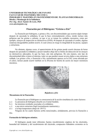 UNIVERSIDAD TECNOLÓGICA DE PANAMÁ
FACULTAD DE INGENIERÍA MECÁNICA
POSGRADO Y MAESTRÍA EN MANTENIMIENTO DE PLANTAS INDUSTRIALES
Diseño y Metalurgia de la Soldadura
Por: Ing. Alexis Tejedor De León, PhD
www.alexistejedor.org
Fisuración por el Hidrógeno: “Grietas a frío”
La fisuración por hidrógeno, o grietas a frío, son discontinuidades que ocurren algún tiempo
después de ejecutada la soldadura, lo que la hace extremadamente crítica, siendo incluso más
peligrosa que las grietas a caliente, ya que si no se toman los cuidados necesarios, como por
ejemplo, ensayos de inspección no destructivos (END), 48 después de ejecutado el cordón, algunas
sorpresas desagradables podrán ocurrir, lo cual coloca en riesgo la integridad de las piezas, equipos
y estructuras.
No obstante, algunas veces, el aparecimiento de las grietas puede ocurrir decenas de horas
después de ejecutada la soldadura y poseer tamaños abajo del os límites de detección de los ensayos
no destructivos adecuados, lo que las hace, aún más peligrosas. De esta manera, este tipo de
discontinuidad debe evitarse al máximo, toda vez que pueden causar severos daños a una estructura
soldada. Las grietas a frío, o fisuración a frío, normalmente aparece en la ZAC (zona afectada por
el calor), incluso puede ocurrir también en la ZF(zona de fusión) de aceros de mayor resistencia
mecánica.
Rajaduras a frío
Mecanismos de la Fisuración.
La fisuración por el hidrógeno es consecuencia de la acción simultánea de cuatro factores:
a.-) La presencia de hidrógeno disuelto en el metal fundido;
b.-) las tensiones residuales asociadas a la soldadura;
c.-) a una micro estructura frágil (normalmente martensita) y
d.-) a la baja temperatura (abajo de 150 ºC)
Ninguno de los cuatro factores arriba mencionados, aisladamente, provoca la fisuración a
frío.
Formación de hidrógeno atómico.
El hidrógeno puede tener diferentes fuentes (recubrimiento orgánico de los electrodos,
humedad del fundente y del recubrimiento del electrodo, compuestos hidradatos existentes en la
Copyright see: www.AlexisTejedor.org
 