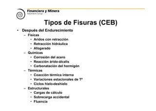 Tipos de Fisuras (CEB)
• Después del Endurecimiento
– Físicas
• Aridos con retracción
• Retracción hidráulica
• Afogarado
– Químicas
• Corrosión del acero
• Reacción árido-álcalis
• Carbonatación del hormigón
– Térmicas
• Coacción térmica interna
• Variaciones estacionales de Tª
• Ciclos hielo-deshielo
– Estructurales
• Cargas de cálculo
• Sobrecarga accidental
• Fluencia
 