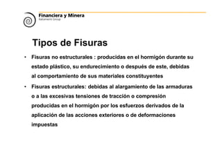 Tipos de Fisuras
• Fisuras no estructurales : producidas en el hormigón durante su
estado plástico, su endurecimiento o después de este, debidas
al comportamiento de sus materiales constituyentes
• Fisuras estructurales: debidas al alargamiento de las armaduras
o a las excesivas tensiones de tracción o compresión
producidas en el hormigón por los esfuerzos derivados de la
aplicación de las acciones exteriores o de deformaciones
impuestas
 