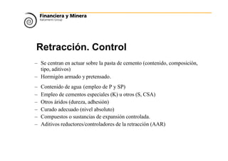 Retracción. Control
– Se centran en actuar sobre la pasta de cemento (contenido, composición,
tipo, aditivos)
– Hormigón armado y pretensado.
– Contenido de agua (empleo de P y SP)
– Empleo de cementos especiales (K) u otros (S, CSA)
– Otros áridos (dureza, adhesión)
– Curado adecuado (nivel absoluto)
– Compuestos o sustancias de expansión controlada.
– Aditivos reductores/controladores de la retracción (AAR)
 