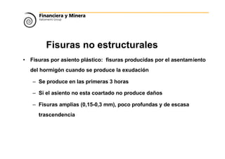 Fisuras no estructurales
• Fisuras por asiento plástico: fisuras producidas por el asentamiento
del hormigón cuando se produce la exudación
– Se produce en las primeras 3 horas
– Si el asiento no esta coartado no produce daños
– Fisuras amplias (0,15-0,3 mm), poco profundas y de escasa
trascendencia
 