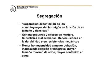 Segregación
– “Separación/decantación de los
constituyenyes del hormigón en función de su
tamaño y densidad”
– Genera coqueras y exceso de mortero.
Superficies mal acabadas. Repercusiones en
la durabilidad y en resistencias mecánicas
– Menor homogeneidad a menor cohesión,
inadecuada relación arena/grava, mayor
tamaño máximo de árido, mayor contenido en
agua.
 