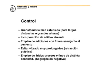 Control
– Granulometría bien estudiada (para largas
distancias o grandes alturas)
– Incorporación de aditivo aireante
– Empleo de adiciones con finura semejante al
cemento
– Evitar vibrado muy prolongados (retracción
plástica)
– Empleo de áridos gruesos y finos de distinta
densidad. (Segregación negativa)
 