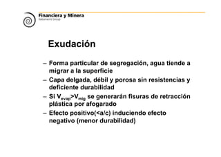 Exudación
– Forma particular de segregación, agua tiende a
migrar a la superficie
– Capa delgada, débil y porosa sin resistencias y
deficiente durabilidad
– Si Vevap>Vmig se generarán fisuras de retracción
plástica por afogarado
– Efecto positivo(<a/c) induciendo efecto
negativo (menor durabilidad)
 