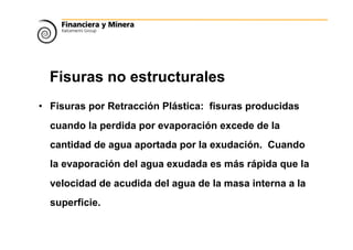 Fisuras no estructurales
• Fisuras por Retracción Plástica: fisuras producidas
cuando la perdida por evaporación excede de la
cantidad de agua aportada por la exudación. Cuando
la evaporación del agua exudada es más rápida que la
velocidad de acudida del agua de la masa interna a la
superficie.
 