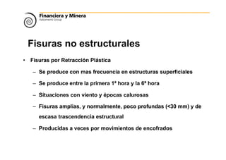 Fisuras no estructurales
• Fisuras por Retracción Plástica
– Se produce con mas frecuencia en estructuras superficiales
– Se produce entre la primera 1ª hora y la 6ª hora
– Situaciones con viento y épocas calurosas
– Fisuras amplias, y normalmente, poco profundas (<30 mm) y de
escasa trascendencia estructural
– Producidas a veces por movimientos de encofrados
 