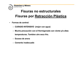 Fisuras no estructurales
Fisuras por Retracción Plástica
• Formas de control:
– CURADO INTENSIVO (mejor con agua)
– Mucha precaución con el Hormigonado con viento y/o altas
temperaturas. Tambien aire seco frio.
– Exceso de arena
– Cemento inadecuado
 