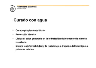 Curado con aguas
• Curado propiamente dicho
• Protección térmica
• Disipa el calor generado en la hidratación del cemento de manera
constante
• Mejora la deformabilidad y la resistencia a tracción del hormigón a
primeras edades
 