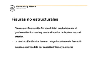 Fisuras no estructurales
• Fisuras por Contracción Térmica Inicial: producidas por el
gradiente térmico que hay desde el interior de la pieza hasta el
exterior.
• La contracción térmica tiene un riesgo importante de fisuración
cuando esta impedida por coacción interna y/o externa
 