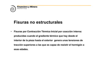 Fisuras no estructurales
• Fisuras por Contracción Térmica Inicial por coacción interna:
producidas cuando el gradiente térmico que hay desde el
interior de la pieza hasta el exterior genera unas tensiones de
tracción superiores a las que es capaz de resistir el hormigón a
esas edades.
 