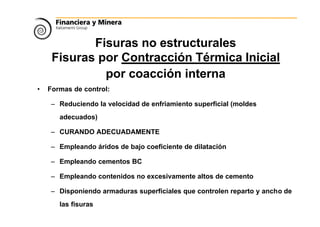Fisuras no estructurales
Fisuras por Contracción Térmica Inicial
por coacción interna
• Formas de control:
– Reduciendo la velocidad de enfriamiento superficial (moldes
adecuados)
– CURANDO ADECUADAMENTE
– Empleando áridos de bajo coeficiente de dilatación
– Empleando cementos BC
– Empleando contenidos no excesivamente altos de cemento
– Disponiendo armaduras superficiales que controlen reparto y ancho de
las fisuras
 