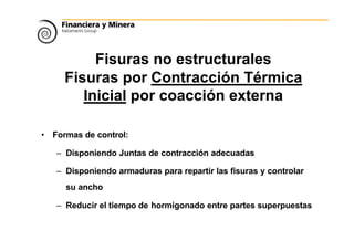 Fisuras no estructurales
Fisuras por Contracción Térmica
Inicial por coacción externa
• Formas de control:
– Disponiendo Juntas de contracción adecuadas
– Disponiendo armaduras para repartir las fisuras y controlar
su ancho
– Reducir el tiempo de hormigonado entre partes superpuestas
 