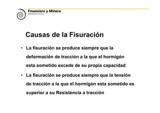 Causas de la Fisuración
• La fisuración se produce siempre que la
deformación de tracción a la que el hormigón
esta sometido excede de su propia capacidad
• La fisuración se produce siempre que la tensión
de tracción a la que el hormigón esta sometido es
superior a su Resistencia a tracción
 