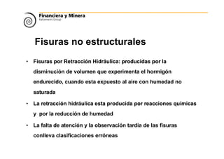 Fisuras no estructurales
• Fisuras por Retracción Hidráulica: producidas por la
disminución de volumen que experimenta el hormigón
endurecido, cuando esta expuesto al aire con humedad no
saturada
• La retracción hidráulica esta producida por reacciones químicas
y por la reducción de humedad
• La falta de atención y la observación tardía de las fisuras
conlleva clasificaciones erróneas
 